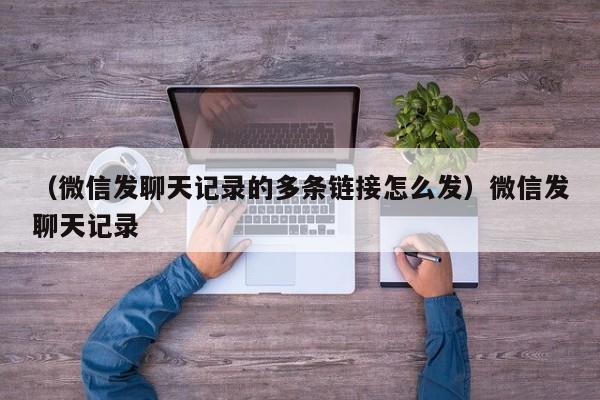 （微信发聊天记录的多条链接怎么发）微信发聊天记录