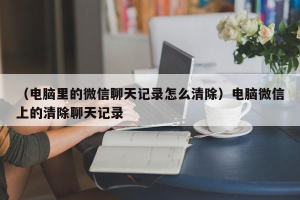 （电脑里的微信聊天记录怎么清除）电脑微信上的清除聊天记录