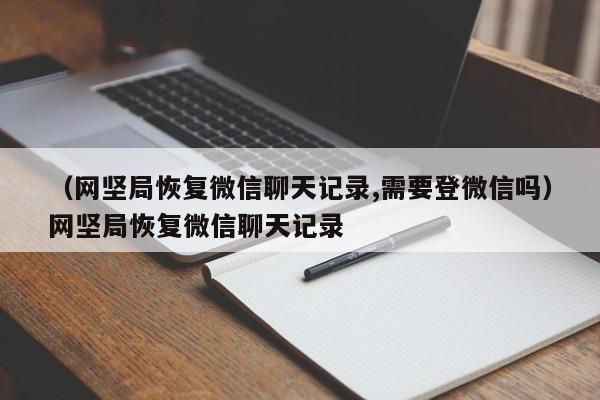 （网坚局恢复微信聊天记录,需要登微信吗）网坚局恢复微信聊天记录