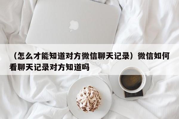 （怎么才能知道对方微信聊天记录）微信如何看聊天记录对方知道吗