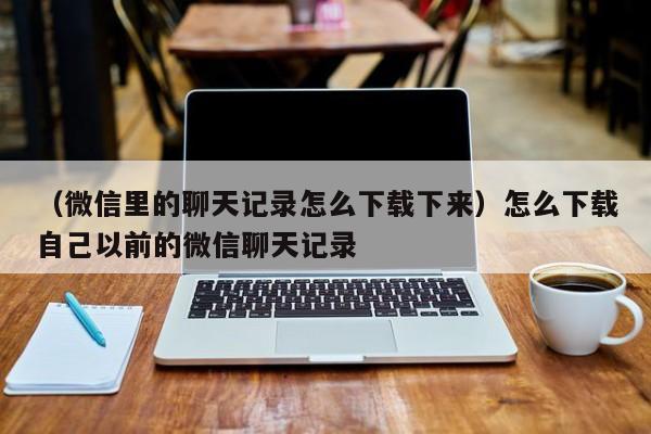 （微信里的聊天记录怎么下载下来）怎么下载自己以前的微信聊天记录