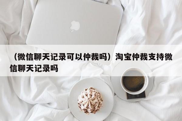 （微信聊天记录可以仲裁吗）淘宝仲裁支持微信聊天记录吗