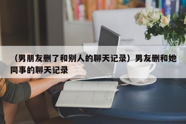 （男朋友删了和别人的聊天记录）男友删和她同事的聊天记录