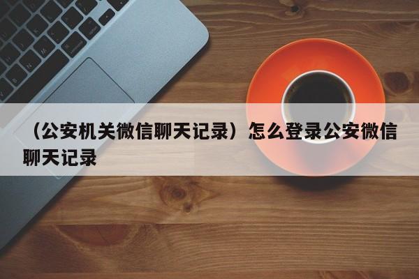 （公安机关微信聊天记录）怎么登录公安微信聊天记录