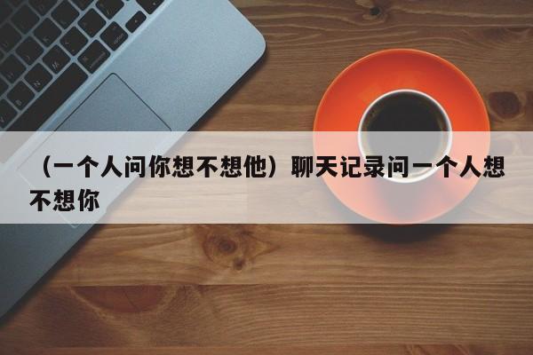 （一个人问你想不想他）聊天记录问一个人想不想你