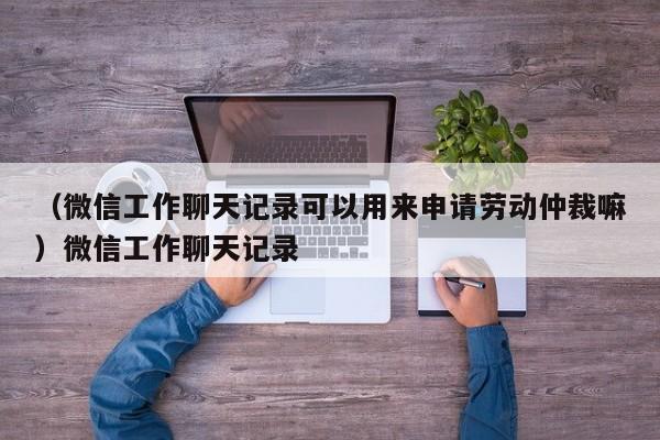 （微信工作聊天记录可以用来申请劳动仲裁嘛）微信工作聊天记录