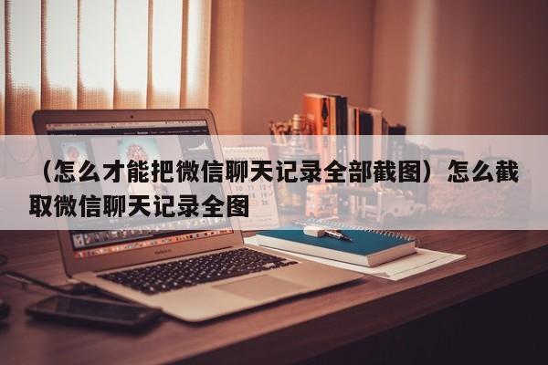 （怎么才能把微信聊天记录全部截图）怎么截取微信聊天记录全图