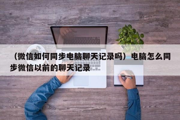 （微信如何同步电脑聊天记录吗）电脑怎么同步微信以前的聊天记录