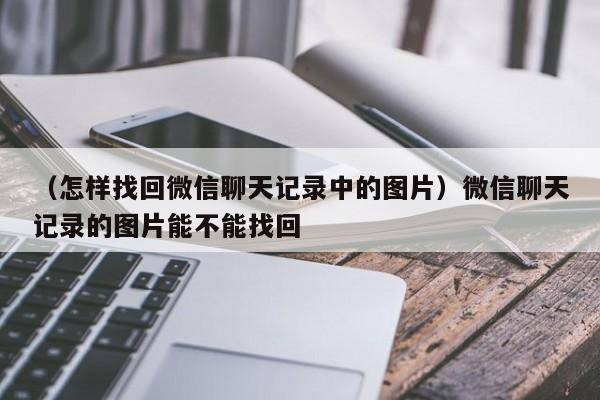 （怎样找回微信聊天记录中的图片）微信聊天记录的图片能不能找回