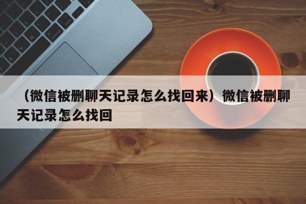 （微信被删聊天记录怎么找回来）微信被删聊天记录怎么找回