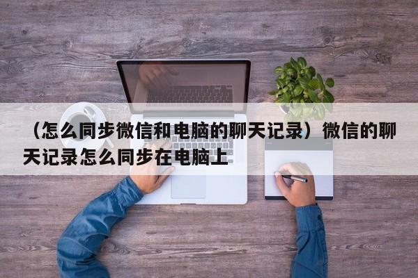 （怎么同步微信和电脑的聊天记录）微信的聊天记录怎么同步在电脑上