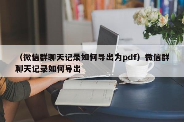 （微信群聊天记录如何导出为pdf）微信群聊天记录如何导出