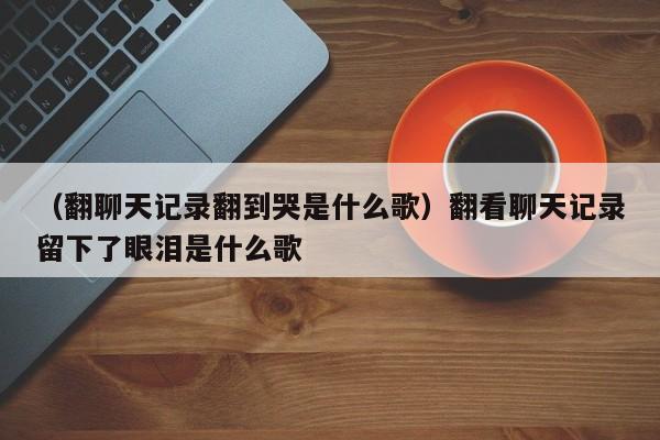 （翻聊天记录翻到哭是什么歌）翻看聊天记录留下了眼泪是什么歌