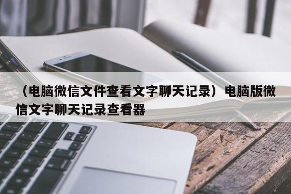 （电脑微信文件查看文字聊天记录）电脑版微信文字聊天记录查看器