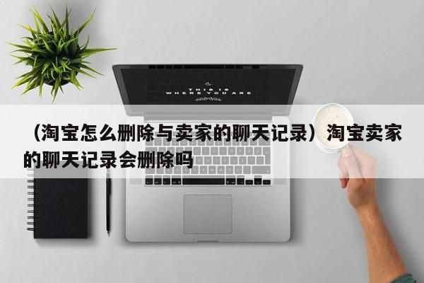 （淘宝怎么删除与卖家的聊天记录）淘宝卖家的聊天记录会删除吗