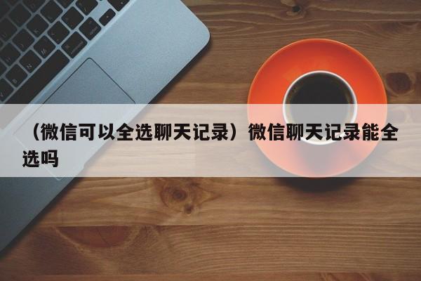 （微信可以全选聊天记录）微信聊天记录能全选吗