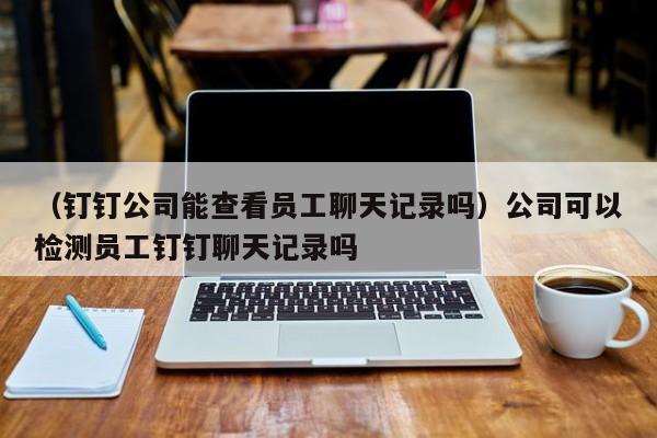 （钉钉公司能查看员工聊天记录吗）公司可以检测员工钉钉聊天记录吗