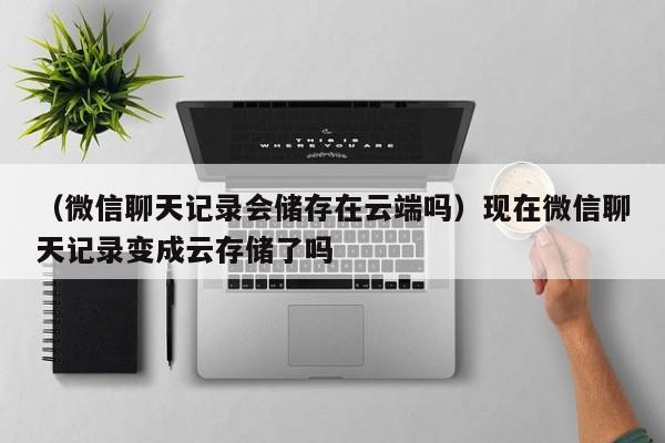 （微信聊天记录会储存在云端吗）现在微信聊天记录变成云存储了吗