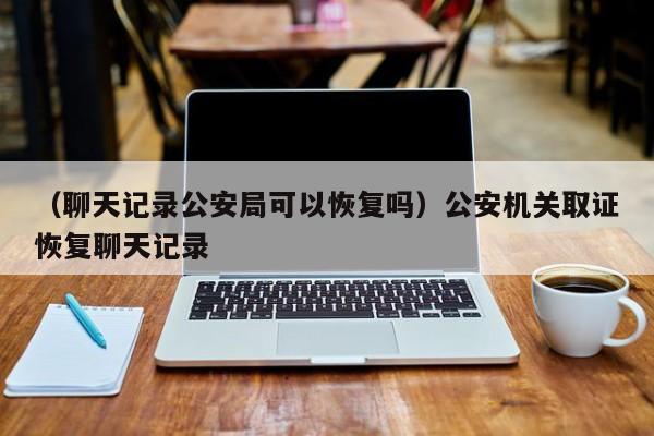 （聊天记录公安局可以恢复吗）公安机关取证恢复聊天记录