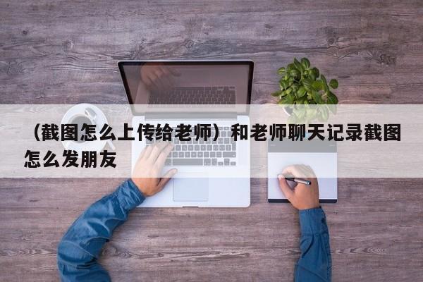 （截图怎么上传给老师）和老师聊天记录截图怎么发朋友