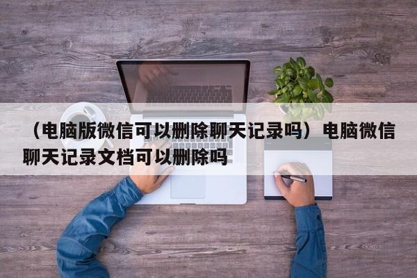 （电脑版微信可以删除聊天记录吗）电脑微信聊天记录文档可以删除吗