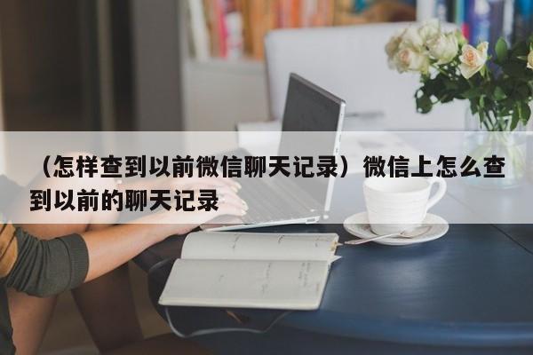 （怎样查到以前微信聊天记录）微信上怎么查到以前的聊天记录