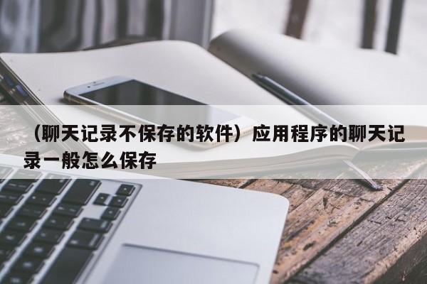 （聊天记录不保存的软件）应用程序的聊天记录一般怎么保存