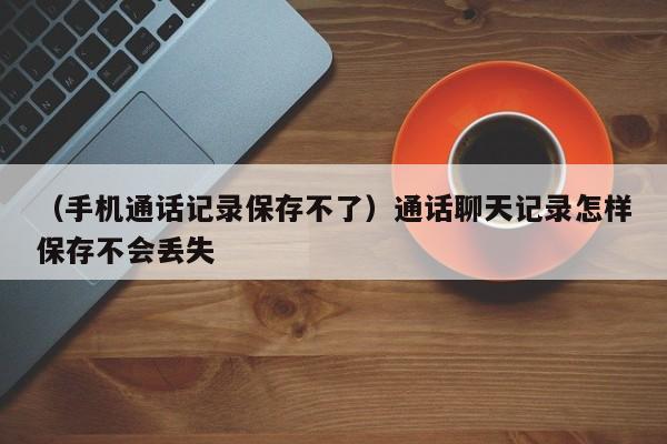 （手机通话记录保存不了）通话聊天记录怎样保存不会丢失