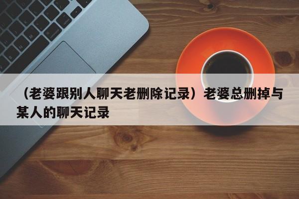 （老婆跟别人聊天老删除记录）老婆总删掉与某人的聊天记录