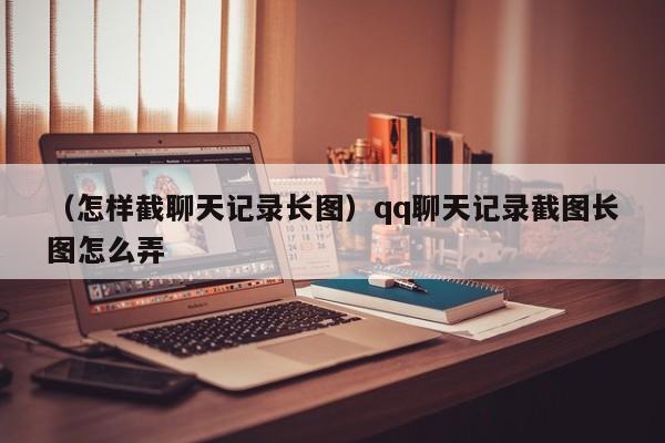 （怎样截聊天记录长图）qq聊天记录截图长图怎么弄