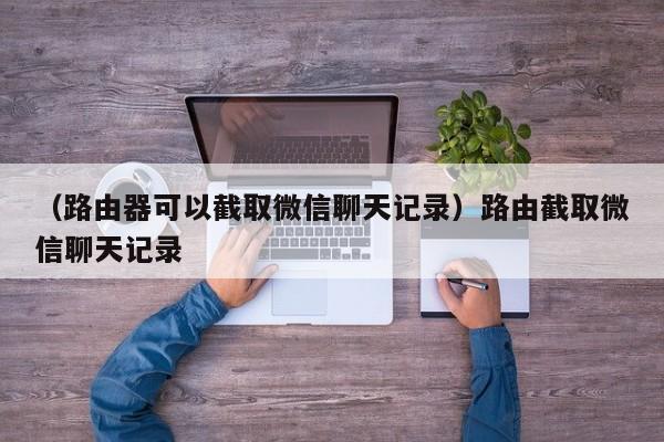 （路由器可以截取微信聊天记录）路由截取微信聊天记录