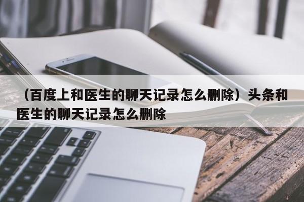 （百度上和医生的聊天记录怎么删除）头条和医生的聊天记录怎么删除