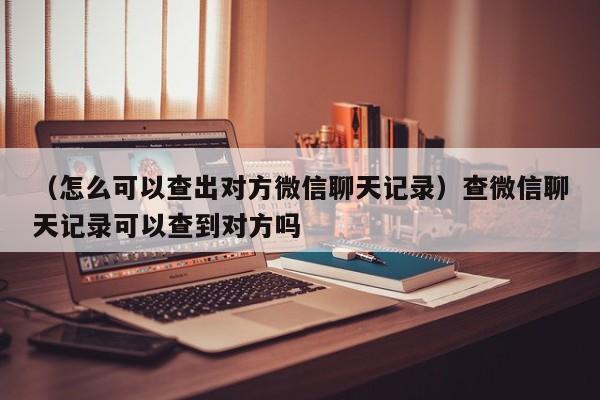 （怎么可以查出对方微信聊天记录）查微信聊天记录可以查到对方吗