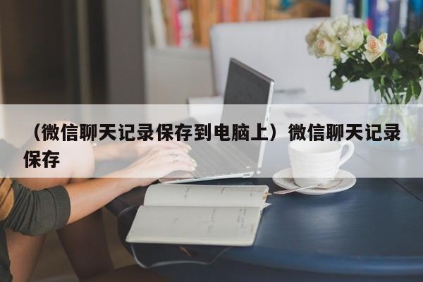 （微信聊天记录保存到电脑上）微信聊天记录保存