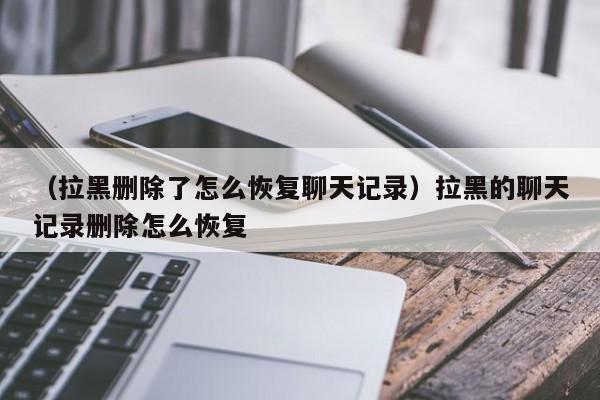 （拉黑删除了怎么恢复聊天记录）拉黑的聊天记录删除怎么恢复