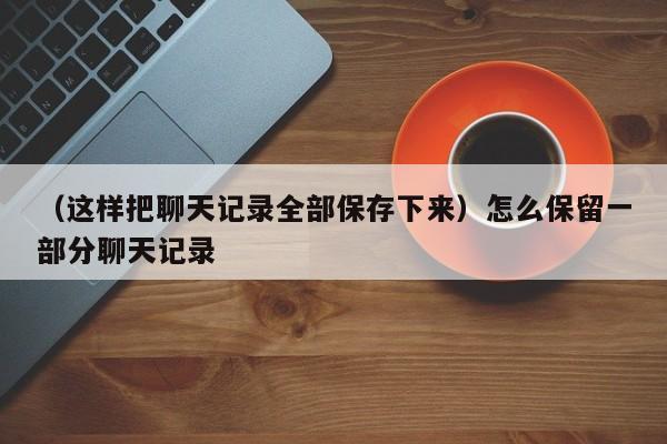 （这样把聊天记录全部保存下来）怎么保留一部分聊天记录