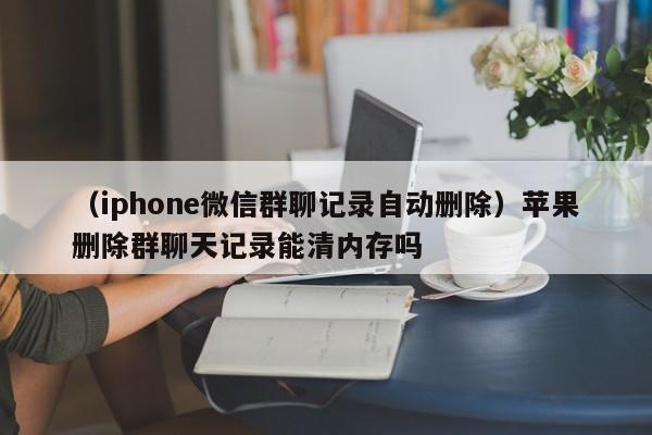 （iphone微信群聊记录自动删除）苹果删除群聊天记录能清内存吗