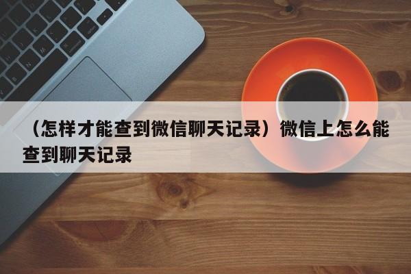 （怎样才能查到微信聊天记录）微信上怎么能查到聊天记录