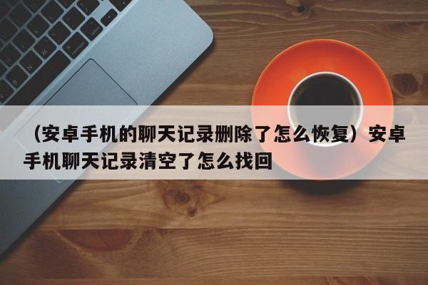 （安卓手机的聊天记录删除了怎么恢复）安卓手机聊天记录清空了怎么找回