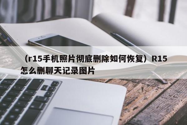 （r15手机照片彻底删除如何恢复）R15怎么删聊天记录图片