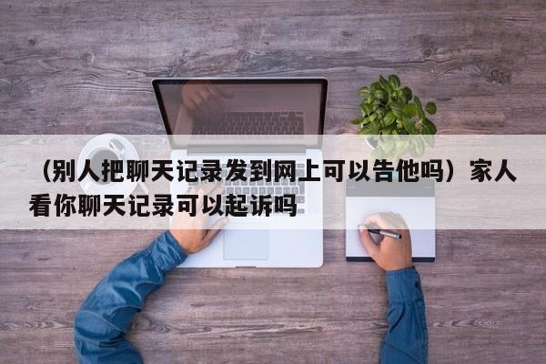 （别人把聊天记录发到网上可以告他吗）家人看你聊天记录可以起诉吗