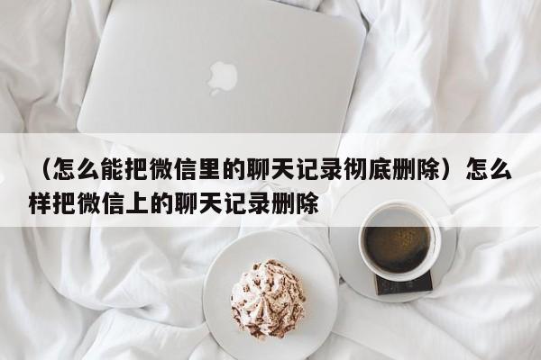 （怎么能把微信里的聊天记录彻底删除）怎么样把微信上的聊天记录删除