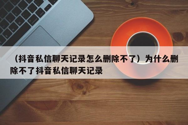 （抖音私信聊天记录怎么删除不了）为什么删除不了抖音私信聊天记录