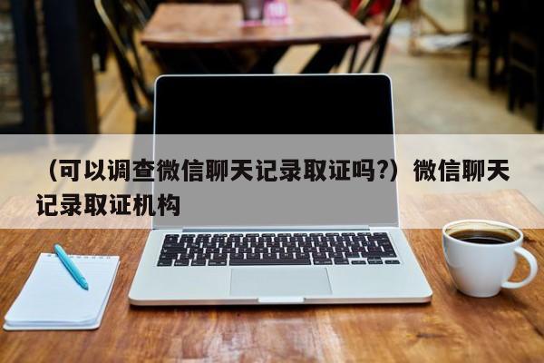 （可以调查微信聊天记录取证吗?）微信聊天记录取证机构