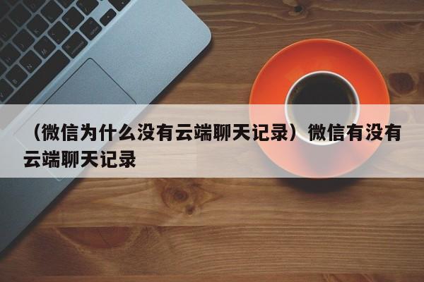 （微信为什么没有云端聊天记录）微信有没有云端聊天记录