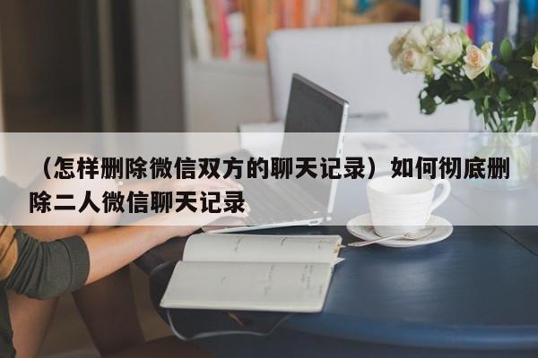 （怎样删除微信双方的聊天记录）如何彻底删除二人微信聊天记录