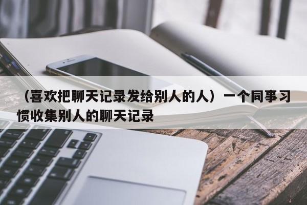 （喜欢把聊天记录发给别人的人）一个同事习惯收集别人的聊天记录