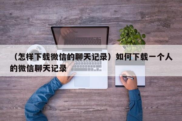 （怎样下载微信的聊天记录）如何下载一个人的微信聊天记录