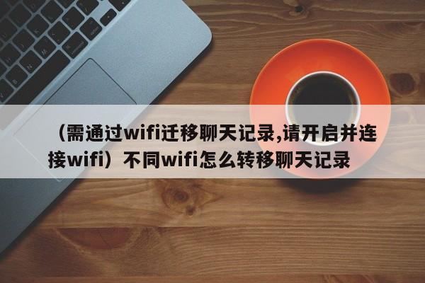 （需通过wifi迁移聊天记录,请开启并连接wifi）不同wifi怎么转移聊天记录