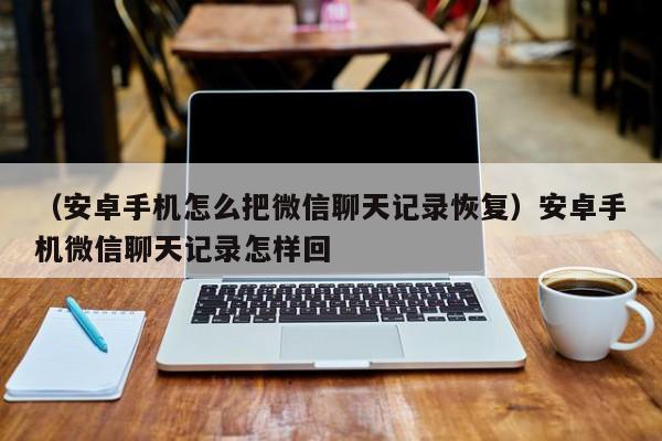 （安卓手机怎么把微信聊天记录恢复）安卓手机微信聊天记录怎样回